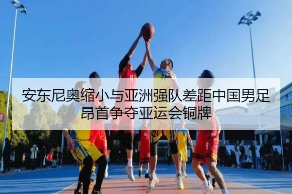 安东尼奥缩小与亚洲强队差距中国男足昂首争夺亚运会铜牌 - KaiyuanGames